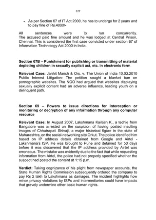 127
 As per Section 67 of IT Act 2000, he has to undergo for 2 years and
to pay fine of Rs.4000/-
All sentences were to run concurrently.
The accused paid fine amount and he was lodged at Central Prison,
Chennai. This is considered the first case convicted under section 67 of
Information Technology Act 2000 in India.
Section 67B – Punishment for publishing or transmitting of material
depicting children in sexually explicit act, etc. in electronic form
Relevant Case: Janhit Manch & Ors. v. The Union of India 10.03.2010
Public Interest Litigation: The petition sought a blanket ban on
pornographic websites. The NGO had argued that websites displaying
sexually explicit content had an adverse influence, leading youth on a
delinquent path.
Section 69 – Powers to issue directions for interception or
monitoring or decryption of any information through any computer
resource
Relevant Case: In August 2007, Lakshmana Kailash K., a techie from
Bangalore was arrested on the suspicion of having posted insulting
images of Chhatrapati Shivaji, a major historical figure in the state of
Maharashtra, on the social-networking site Orkut. The police identified him
based on IP address details obtained from Google and Airtel -
Lakshmana’s ISP. He was brought to Pune and detained for 50 days
before it was discovered that the IP address provided by Airtel was
erroneous. The mistake was evidently due to the fact that while requesting
information from Airtel, the police had not properly specified whether the
suspect had posted the content at 1:15 p.m.
Verdict: Taking cognizance of his plight from newspaper accounts, the
State Human Rights Commission subsequently ordered the company to
pay Rs 2 lakh to Lakshmana as damages. The incident highlights how
minor privacy violations by ISPs and intermediaries could have impacts
that gravely undermine other basic human rights.
 