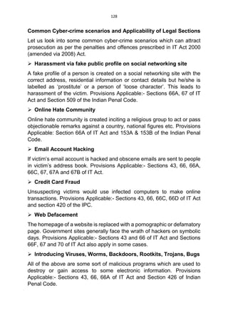 128
Common Cyber-crime scenarios and Applicability of Legal Sections
Let us look into some common cyber-crime scenarios which can attract
prosecution as per the penalties and offences prescribed in IT Act 2000
(amended via 2008) Act.
 Harassment via fake public profile on social networking site
A fake profile of a person is created on a social networking site with the
correct address, residential information or contact details but he/she is
labelled as ‘prostitute’ or a person of ‘loose character’. This leads to
harassment of the victim. Provisions Applicable:- Sections 66A, 67 of IT
Act and Section 509 of the Indian Penal Code.
 Online Hate Community
Online hate community is created inciting a religious group to act or pass
objectionable remarks against a country, national figures etc. Provisions
Applicable: Section 66A of IT Act and 153A & 153B of the Indian Penal
Code.
 Email Account Hacking
If victim’s email account is hacked and obscene emails are sent to people
in victim’s address book. Provisions Applicable:- Sections 43, 66, 66A,
66C, 67, 67A and 67B of IT Act.
 Credit Card Fraud
Unsuspecting victims would use infected computers to make online
transactions. Provisions Applicable:- Sections 43, 66, 66C, 66D of IT Act
and section 420 of the IPC.
 Web Defacement
The homepage of a website is replaced with a pornographic or defamatory
page. Government sites generally face the wrath of hackers on symbolic
days. Provisions Applicable:- Sections 43 and 66 of IT Act and Sections
66F, 67 and 70 of IT Act also apply in some cases.
 Introducing Viruses, Worms, Backdoors, Rootkits, Trojans, Bugs
All of the above are some sort of malicious programs which are used to
destroy or gain access to some electronic information. Provisions
Applicable:- Sections 43, 66, 66A of IT Act and Section 426 of Indian
Penal Code.
 