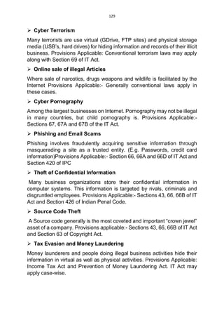129
 Cyber Terrorism
Many terrorists are use virtual (GDrive, FTP sites) and physical storage
media (USB’s, hard drives) for hiding information and records of their illicit
business. Provisions Applicable: Conventional terrorism laws may apply
along with Section 69 of IT Act.
 Online sale of illegal Articles
Where sale of narcotics, drugs weapons and wildlife is facilitated by the
Internet Provisions Applicable:- Generally conventional laws apply in
these cases.
 Cyber Pornography
Among the largest businesses on Internet. Pornography may not be illegal
in many countries, but child pornography is. Provisions Applicable:-
Sections 67, 67A and 67B of the IT Act.
 Phishing and Email Scams
Phishing involves fraudulently acquiring sensitive information through
masquerading a site as a trusted entity. (E.g. Passwords, credit card
information)Provisions Applicable:- Section 66, 66A and 66D of IT Act and
Section 420 of IPC
 Theft of Confidential Information
Many business organizations store their confidential information in
computer systems. This information is targeted by rivals, criminals and
disgruntled employees. Provisions Applicable:- Sections 43, 66, 66B of IT
Act and Section 426 of Indian Penal Code.
 Source Code Theft
A Source code generally is the most coveted and important “crown jewel”
asset of a company. Provisions applicable:- Sections 43, 66, 66B of IT Act
and Section 63 of Copyright Act.
 Tax Evasion and Money Laundering
Money launderers and people doing illegal business activities hide their
information in virtual as well as physical activities. Provisions Applicable:
Income Tax Act and Prevention of Money Laundering Act. IT Act may
apply case-wise.
 