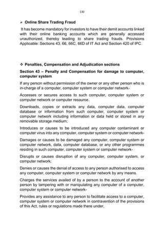 130
 Online Share Trading Fraud
It has become mandatory for investors to have their demit accounts linked
with their online banking accounts which are generally accessed
unauthorized, thereby leading to share trading frauds. Provisions
Applicable: Sections 43, 66, 66C, 66D of IT Act and Section 420 of IPC.
 Penalties, Compensation and Adjudication sections
Section 43 – Penalty and Compensation for damage to computer,
computer system
If any person without permission of the owner or any other person who is
in-charge of a computer, computer system or computer network-
Accesses or secures access to such computer, computer system or
computer network or computer resource.
Downloads, copies or extracts any data, computer data, computer
database or information from such computer, computer system or
computer network including information or data held or stored in any
removable storage medium;
Introduces or causes to be introduced any computer contaminant or
computer virus into any computer, computer system or computer network-
Damages or causes to be damaged any computer, computer system or
computer network, data, computer database, or any other programmes
residing in such computer, computer system or computer network-
Disrupts or causes disruption of any computer, computer system, or
computer network;
Denies or causes the denial of access to any person authorised to access
any computer, computer system or computer network by any means.
Charges the services availed of by a person to the account of another
person by tampering with or manipulating any computer of a computer,
computer system or computer network-
Provides any assistance to any person to facilitate access to a computer,
computer system or computer network in contravention of the provisions
of this Act, rules or regulations made there under,
 