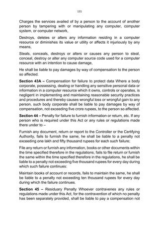 131
Charges the services availed of by a person to the account of another
person by tampering with or manipulating any computer, computer
system, or computer network,
Destroys, deletes or alters any information residing in a computer
resource or diminishes its value or utility or affects it injuriously by any
means,
Steals, conceals, destroys or alters or causes any person to steal,
conceal, destroy or alter any computer source code used for a computer
resource with an intention to cause damage,
He shall be liable to pay damages by way of compensation to the person
so affected.
Section 43A – Compensation for failure to protect data Where a body
corporate, possessing, dealing or handling any sensitive personal data or
information in a computer resource which it owns, controls or operates, is
negligent in implementing and maintaining reasonable security practices
and procedures and thereby causes wrongful loss or wrongful gain to any
person, such body corporate shall be liable to pay damages by way of
compensation, not exceeding five crore rupees, to the person so affected.
Section 44 – Penalty for failure to furnish information or return, etc. If any
person who is required under this Act or any rules or regulations made
there under to –
Furnish any document, return or report to the Controller or the Certifying
Authority, fails to furnish the same, he shall be liable to a penalty not
exceeding one lakh and fifty thousand rupees for each such failure;
File any return or furnish any information, books or other documents within
the time specified therefore in the regulations, fails to file return or furnish
the same within the time specified therefore in the regulations, he shall be
liable to a penalty not exceeding five thousand rupees for every day during
which such failure continues:
Maintain books of account or records, fails to maintain the same, he shall
be liable to a penalty not exceeding ten thousand rupees for every day
during which the failure continues.
Section 45 – Residuary Penalty Whoever contravenes any rules or
regulations made under this Act, for the contravention of which no penalty
has been separately provided, shall be liable to pay a compensation not
 