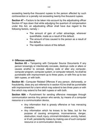 132
exceeding twenty-five thousand rupees to the person affected by such
contravention or a penalty not exceeding twenty-five thousand rupees.
Section 47 – Factors to be taken into account by the adjudicating officer
Section 47 lays down that while adjudging the quantum of compensation
under this Act, an adjudicating officer shall have due regard to the
following factors, namely :-
 The amount of gain of unfair advantage, wherever
quantifiable, made as a result of the default;
 The amount of loss caused to the person as a result of
the default,
 The repetitive nature of the default.
 Offences sections
Section 65 – Tampering with Computer Source Documents If any
person knowingly or intentionally conceals, destroys code or alters or
causes another to conceal, destroy code or alter any computer,
computer program, computer system, or computer network, he shall be
punishable with imprisonment up to three years, or with fine up to two
lakh rupees, or with both.
Section 66 - Computer Related Offences If any person, dishonestly, or
fraudulently, does any act referred to in section 43,he shall be punishable
with imprisonment for a term which may extend to two three years or with
fine which may extend to five lakh rupees or with both.
Section 66A – Punishment for sending offensive messages through
communication service Any person who sends, by means of a computer
resource or a communication device,
 Any information that is grossly offensive or has menacing
character;
 Any information which he knows to be false, but for the
purpose of causing annoyance, inconvenience, danger,
obstruction, insult, injury, criminal intimidation, enmity, hatred,
or ill will, persistently makes by making use of such computer
resource or a communication device,
 