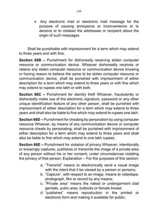 133
 Any electronic mail or electronic mail message for the
purpose of causing annoyance or inconvenience or to
deceive or to mislead the addressee or recipient about the
origin of such messages
Shall be punishable with imprisonment for a term which may extend
to three years and with fine.
Section 66B – Punishment for dishonestly receiving stolen computer
resource or communication device. Whoever dishonestly receives or
retains any stolen computer resource or communication device knowing
or having reason to believe the same to be stolen computer resource or
communication device, shall be punished with imprisonment of either
description for a term which may extend to three years or with fine which
may extend to rupees one lakh or with both.
Section 66C – Punishment for identity theft Whoever, fraudulently or
dishonestly make use of the electronic signature, password or any other
unique identification feature of any other person, shall be punished with
imprisonment of either description for a term which may extend to three
years and shall also be liable to fine which may extend to rupees one lakh.
Section 66D – Punishment for cheating by personation by using computer
resource Whoever, by means of any communication device or computer
resource cheats by personating; shall be punished with imprisonment of
either description for a term which may extend to three years and shall
also be liable to fine which may extend to one lakh rupees.
Section 66E – Punishment for violation of privacy Whoever, intentionally
or knowingly captures, publishes or transmits the image of a private area
of any person without his or her consent, under circumstances violating
the privacy of that person, Explanation – For the purposes of this section:
a. “Transmit” means to electronically send a visual image
with the intent that it be viewed by a person or persons;
b. “Capture”, with respect to an image, means to videotape,
photograph, film or record by any means;
c. “Private area” means the naked or undergarment clad
genitals, pubic area, buttocks or female breast;
d. “publishes” means reproduction in the printed or
electronic form and making it available for public;
 