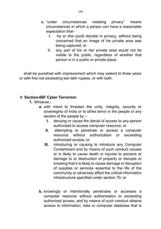 134
e. “under circumstances violating privacy” means
circumstances in which a person can have a reasonable
expectation that–
I. he or she could disrobe in privacy, without being
concerned that an image of his private area was
being captured; or
II. any part of his or her private area would not be
visible to the public, regardless of whether that
person is in a public or private place.
shall be punished with imprisonment which may extend to three years
or with fine not exceeding two lakh rupees, or with both.
 Section-66F Cyber Terrorism
1. Whoever,-
a. with intent to threaten the unity, integrity, security or
sovereignty of India or to strike terror in the people or any
section of the people by –
I. denying or cause the denial of access to any person
authorized to access computer resource; or
II. attempting to penetrate or access a computer
resource without authorization or exceeding
authorized access; or
III. introducing or causing to introduce any Computer
Contaminant and by means of such conduct causes
or is likely to cause death or injuries to persons or
damage to or destruction of property or disrupts or
knowing that it is likely to cause damage or disruption
of supplies or services essential to the life of the
community or adversely affect the critical information
infrastructure specified under section 70, or
b. knowingly or intentionally penetrates or accesses a
computer resource without authorization or exceeding
authorized access, and by means of such conduct obtains
access to information, data or computer database that is
 
