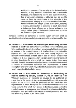 135
restricted for reasons of the security of the State or foreign
relations; or any restricted information, data or computer
database, with reasons to believe that such information,
data or computer database so obtained may be used to
cause or likely to cause injury to the interests of the
sovereignty and integrity of India, the security of the State,
friendly relations with foreign States, public order, decency
or morality, or in relation to contempt of court, defamation
or incitement to an offence, or to the advantage of any
foreign nation, group of individuals or otherwise, commits
the offence of cyber terrorism.
Whoever commits or conspires to commit cyber terrorism shall be
punishable with imprisonment which may extend to imprisonment for life.
 Section 67 – Punishment for publishing or transmitting obscene
material in electronic form Whoever publishes or transmits or causes
to be published in the electronic form, any material which is lascivious
or appeals to the prurient interest or if its effect is such as to tend to
deprave and corrupt persons who are likely, having regard to all
relevant circumstances, to read, see or hear the matter contained or
embodied in it, shall be punished on first conviction with imprisonment
of either description for a term which may extend to two three years
and with fine which may extend to five lakh rupees andin the event of
a second or subsequent conviction with imprisonment of either
description for a term which may extend to five years and also with fine
which may extend to ten lakh rupees.
 Section 67A – Punishment for publishing or transmitting of
material containing sexually explicit act, etc. in electronic form
Whoever publishes or transmits or causes to be published or
transmitted in the electronic form any material which contains sexually
explicit act or conduct shall be punished on first conviction with
imprisonment of either description for a term which may extend to five
years and with fine which may extend to ten lakh rupees and in the
event of second or subsequent conviction with imprisonment of either
description for a term which may extend to seven years and also with
fine which may extend to ten lakh rupees.
 