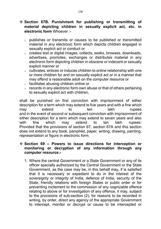 136
 Section 67B. Punishment for publishing or transmitting of
material depicting children in sexually explicit act, etc. in
electronic form Whoever :-
o publishes or transmits or causes to be published or transmitted
material in any electronic form which depicts children engaged in
sexually explicit act or conduct or
o creates text or digital images, collects, seeks, browses, downloads,
advertises, promotes, exchanges or distributes material in any
electronic form depicting children in obscene or indecent or sexually
explicit manner or
o cultivates, entices or induces children to online relationship with one
or more children for and on sexually explicit act or in a manner that
may offend a reasonable adult on the computer resource or
o facilitates abusing children online or
o records in any electronic form own abuse or that of others pertaining
to sexually explicit act with children,
shall be punished on first conviction with imprisonment of either
description for a term which may extend to five years and with a fine which
may extend to ten lakh rupees
and in the event of second or subsequent conviction with imprisonment of
either description for a term which may extend to seven years and also
with fine which may extend to ten lakh rupees:
Provided that the provisions of section 67, section 67A and this section
does not extend to any book, pamphlet, paper, writing, drawing, painting,
representation or figure in electronic form.
 Section 69 – Powers to issue directions for interception or
monitoring or decryption of any information through any
computer resource.-
1. Where the central Government or a State Government or any of its
officer specially authorized by the Central Government or the State
Government, as the case may be, in this behalf may, if is satisfied
that it is necessary or expedient to do in the interest of the
sovereignty or integrity of India, defence of India, security of the
State, friendly relations with foreign States or public order or for
preventing incitement to the commission of any cognizable offence
relating to above or for investigation of any offence, it may, subject
to the provisions of sub-section (2), for reasons to be recorded in
writing, by order, direct any agency of the appropriate Government
to intercept, monitor or decrypt or cause to be intercepted or
 