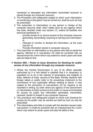 137
monitored or decrypted any information transmitted received or
stored through any computer resource.
2. The Procedure and safeguards subject to which such interception
or monitoring or decryption may be carried out, shall be such as may
be prescribed.
3. The subscriber or intermediary or any person in charge of the
computer resource shall, when called upon by any agency which
has been directed under sub section (1), extend all facilities and
technical assistance to –
o provide access to or secure access to the computer resource
generating, transmitting, receiving or storing such information;
or
o intercept or monitor or decrypt the information, as the case
may be; or
o Provide information stored in computer resource.
4. The subscriber or intermediary or any person who fails to assist the
agency referred to in sub-section (3) shall be punished with an
imprisonment for a term which may extend to seven years and shall
also be liable to fine.
 Section 69A – Power to issue directions for blocking for public
access of any information through any computer resource
1. Where the Central Government or any of its officer specially
authorized by it in this behalf is satisfied that it is necessary or
expedient so to do in the interest of sovereignty and integrity of
India, defence of India, security of the State, friendly relations with
foreign states or public order or for preventing incitement to the
commission of any cognizable offence relating to above, it may
subject to the provisions of sub-sections (2) for reasons to be
recorded in writing, by order direct any agency of the Government
or intermediary to block access by the public or cause to be blocked
for access by public any information generated, transmitted,
received, stored or hosted in any computer resource.
2. The procedure and safeguards subject to which such blocking for
access by the public may be carried out shall be such as may be
prescribed.
3. The intermediary who fails to comply with the direction issued under
sub-section (1) shall be punished with an imprisonment for a term
which may extend to seven years and also be liable to fine.
 