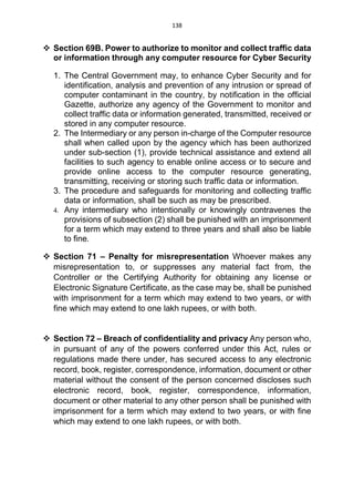 138
 Section 69B. Power to authorize to monitor and collect traffic data
or information through any computer resource for Cyber Security
1. The Central Government may, to enhance Cyber Security and for
identification, analysis and prevention of any intrusion or spread of
computer contaminant in the country, by notification in the official
Gazette, authorize any agency of the Government to monitor and
collect traffic data or information generated, transmitted, received or
stored in any computer resource.
2. The Intermediary or any person in-charge of the Computer resource
shall when called upon by the agency which has been authorized
under sub-section (1), provide technical assistance and extend all
facilities to such agency to enable online access or to secure and
provide online access to the computer resource generating,
transmitting, receiving or storing such traffic data or information.
3. The procedure and safeguards for monitoring and collecting traffic
data or information, shall be such as may be prescribed.
4. Any intermediary who intentionally or knowingly contravenes the
provisions of subsection (2) shall be punished with an imprisonment
for a term which may extend to three years and shall also be liable
to fine.
 Section 71 – Penalty for misrepresentation Whoever makes any
misrepresentation to, or suppresses any material fact from, the
Controller or the Certifying Authority for obtaining any license or
Electronic Signature Certificate, as the case may be, shall be punished
with imprisonment for a term which may extend to two years, or with
fine which may extend to one lakh rupees, or with both.
 Section 72 – Breach of confidentiality and privacy Any person who,
in pursuant of any of the powers conferred under this Act, rules or
regulations made there under, has secured access to any electronic
record, book, register, correspondence, information, document or other
material without the consent of the person concerned discloses such
electronic record, book, register, correspondence, information,
document or other material to any other person shall be punished with
imprisonment for a term which may extend to two years, or with fine
which may extend to one lakh rupees, or with both.
 