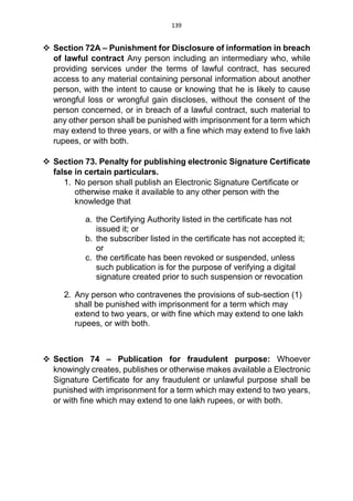 139
 Section 72A – Punishment for Disclosure of information in breach
of lawful contract Any person including an intermediary who, while
providing services under the terms of lawful contract, has secured
access to any material containing personal information about another
person, with the intent to cause or knowing that he is likely to cause
wrongful loss or wrongful gain discloses, without the consent of the
person concerned, or in breach of a lawful contract, such material to
any other person shall be punished with imprisonment for a term which
may extend to three years, or with a fine which may extend to five lakh
rupees, or with both.
 Section 73. Penalty for publishing electronic Signature Certificate
false in certain particulars.
1. No person shall publish an Electronic Signature Certificate or
otherwise make it available to any other person with the
knowledge that
a. the Certifying Authority listed in the certificate has not
issued it; or
b. the subscriber listed in the certificate has not accepted it;
or
c. the certificate has been revoked or suspended, unless
such publication is for the purpose of verifying a digital
signature created prior to such suspension or revocation
2. Any person who contravenes the provisions of sub-section (1)
shall be punished with imprisonment for a term which may
extend to two years, or with fine which may extend to one lakh
rupees, or with both.
 Section 74 – Publication for fraudulent purpose: Whoever
knowingly creates, publishes or otherwise makes available a Electronic
Signature Certificate for any fraudulent or unlawful purpose shall be
punished with imprisonment for a term which may extend to two years,
or with fine which may extend to one lakh rupees, or with both.
 
