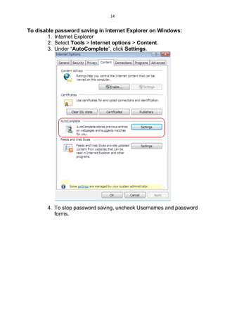 14
To disable password saving in internet Explorer on Windows:
1. Internet Explorer
2. Select Tools > Internet options > Content.
3. Under “AutoComplete”, click Settings.
4. To stop password saving, uncheck Usernames and password
forms.
 