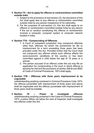 140
 Section 75 – Act to apply for offence or contraventions committed
outside India
1. Subject to the provisions of sub-section (2), the provisions of this
Act shall apply also to any offence or contravention committed
outside India by any person irrespective of his nationality.
2. For the purposes of sub-section (1), this Act shall apply to an
offence or contravention committed outside India by any person
if the act or conduct constituting the offence or contravention
involves a computer, computer system or computer network
located in India.
 Section 77A – Compounding of Offences.
1. A Court of competent jurisdiction may compound offences
other than offences for which the punishment for life or
imprisonment for a term exceeding three years has been
provided under this Act. Provided further that the Court shall
not compound any offence where such offence affects the
socio-economic conditions of the country or has been
committed against a child below the age of 18 years or a
woman.
2. The person accused of an offence under this act may file an
application for compounding in the court in which offence is
pending for trial and the provisions of section 265 B and 265C
of Code of Criminal Procedures, 1973 shall apply.
 Section 77B – Offences with three years imprisonment to be
cognizable
notwithstanding anything contained in Criminal Procedure Code 1973,
the offence punishable with imprisonment of three years and above
shall be cognizable and the offence punishable with imprisonment of
three years shall be bailable.
 Section 78 – Power to investigate offences
notwithstanding anything contained in the Code of Criminal Procedure,
1973, a police officer not below the rank of Inspector shall investigate
any offence under this Act.
 