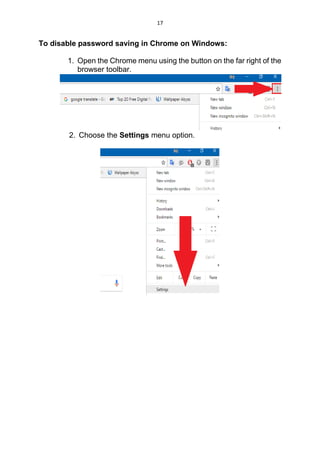 17
To disable password saving in Chrome on Windows:
1. Open the Chrome menu using the button on the far right of the
browser toolbar.
2. Choose the Settings menu option.
 