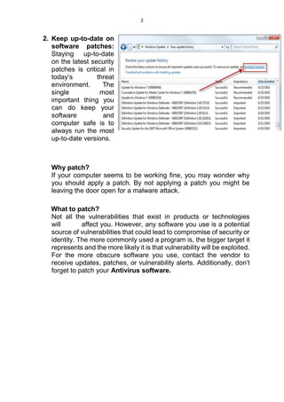 2
2. Keep up-to-date on
software patches:
Staying up-to-date
on the latest security
patches is critical in
today’s threat
environment. The
single most
important thing you
can do keep your
software and
computer safe is to
always run the most
up-to-date versions.
Why patch?
If your computer seems to be working fine, you may wonder why
you should apply a patch. By not applying a patch you might be
leaving the door open for a malware attack.
What to patch?
Not all the vulnerabilities that exist in products or technologies
will affect you. However, any software you use is a potential
source of vulnerabilities that could lead to compromise of security or
identity. The more commonly used a program is, the bigger target it
represents and the more likely it is that vulnerability will be exploited.
For the more obscure software you use, contact the vendor to
receive updates, patches, or vulnerability alerts. Additionally, don’t
forget to patch your Antivirus software.
 