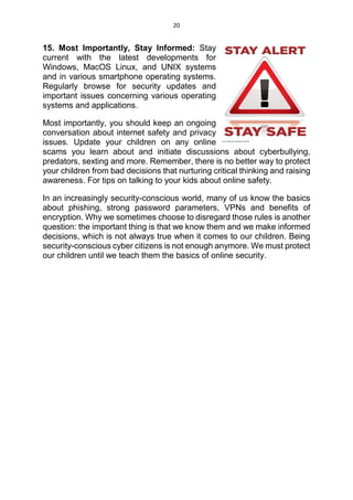 20
15. Most Importantly, Stay Informed: Stay
current with the latest developments for
Windows, MacOS Linux, and UNIX systems
and in various smartphone operating systems.
Regularly browse for security updates and
important issues concerning various operating
systems and applications.
Most importantly, you should keep an ongoing
conversation about internet safety and privacy
issues. Update your children on any online
scams you learn about and initiate discussions about cyberbullying,
predators, sexting and more. Remember, there is no better way to protect
your children from bad decisions that nurturing critical thinking and raising
awareness. For tips on talking to your kids about online safety.
In an increasingly security-conscious world, many of us know the basics
about phishing, strong password parameters, VPNs and benefits of
encryption. Why we sometimes choose to disregard those rules is another
question: the important thing is that we know them and we make informed
decisions, which is not always true when it comes to our children. Being
security-conscious cyber citizens is not enough anymore. We must protect
our children until we teach them the basics of online security.
 