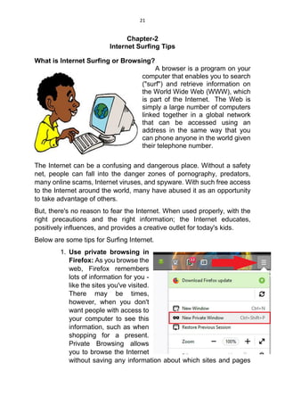 21
Chapter-2
Internet Surfing Tips
What is Internet Surfing or Browsing?
A browser is a program on your
computer that enables you to search
("surf") and retrieve information on
the World Wide Web (WWW), which
is part of the Internet. The Web is
simply a large number of computers
linked together in a global network
that can be accessed using an
address in the same way that you
can phone anyone in the world given
their telephone number.
The Internet can be a confusing and dangerous place. Without a safety
net, people can fall into the danger zones of pornography, predators,
many online scams, Internet viruses, and spyware. With such free access
to the Internet around the world, many have abused it as an opportunity
to take advantage of others.
But, there's no reason to fear the Internet. When used properly, with the
right precautions and the right information; the Internet educates,
positively influences, and provides a creative outlet for today's kids.
Below are some tips for Surfing Internet.
1. Use private browsing in
Firefox: As you browse the
web, Firefox remembers
lots of information for you -
like the sites you've visited.
There may be times,
however, when you don't
want people with access to
your computer to see this
information, such as when
shopping for a present.
Private Browsing allows
you to browse the Internet
without saving any information about which sites and pages
 