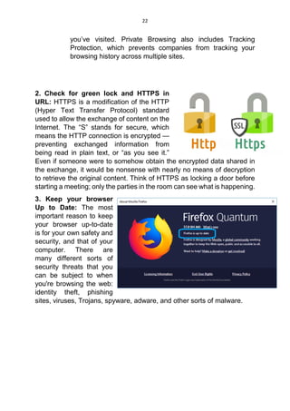 22
you’ve visited. Private Browsing also includes Tracking
Protection, which prevents companies from tracking your
browsing history across multiple sites.
2. Check for green lock and HTTPS in
URL: HTTPS is a modification of the HTTP
(Hyper Text Transfer Protocol) standard
used to allow the exchange of content on the
Internet. The “S” stands for secure, which
means the HTTP connection is encrypted —
preventing exchanged information from
being read in plain text, or “as you see it.”
Even if someone were to somehow obtain the encrypted data shared in
the exchange, it would be nonsense with nearly no means of decryption
to retrieve the original content. Think of HTTPS as locking a door before
starting a meeting; only the parties in the room can see what is happening.
3. Keep your browser
Up to Date: The most
important reason to keep
your browser up-to-date
is for your own safety and
security, and that of your
computer. There are
many different sorts of
security threats that you
can be subject to when
you're browsing the web:
identity theft, phishing
sites, viruses, Trojans, spyware, adware, and other sorts of malware.
 