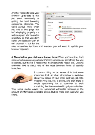 23
Another reason to keep your
browser up-to-date is that
you won't necessarily be
getting the best browsing
experience otherwise. You
won't always know when
you see a web page that
isn't displaying properly – a
well-designed site degrades
gracefully so that you don't
suffer unnecessarily with an
old browser – but for the
most up-to-date functions and features, you will need to update your
browser regularly.
4. Think before you click on unknown links: When you’re online, don’t
click something unless you know it’s from someone or something that you
recognize. But there’s a reason that it’s important to repeat this. Clicking
unknown links is STILL one of the most common forms of security
breaches.
A common thing to be aware of is that some
scammers look at what information is available
about you online. If your email address, job title,
websites you like, etc. is online, and then there is
ample opportunity for a scammer to craft
something that is customized to get your attention.
Your social media leaves you somewhat vulnerable because of the
amount of information available online. But it’s more than just what you
share.
 