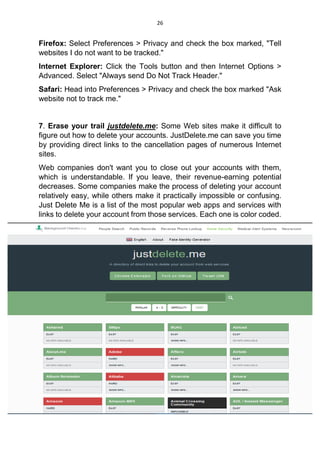 26
Firefox: Select Preferences > Privacy and check the box marked, "Tell
websites I do not want to be tracked."
Internet Explorer: Click the Tools button and then Internet Options >
Advanced. Select "Always send Do Not Track Header."
Safari: Head into Preferences > Privacy and check the box marked "Ask
website not to track me."
7. Erase your trail justdelete.me: Some Web sites make it difficult to
figure out how to delete your accounts. JustDelete.me can save you time
by providing direct links to the cancellation pages of numerous Internet
sites.
Web companies don't want you to close out your accounts with them,
which is understandable. If you leave, their revenue-earning potential
decreases. Some companies make the process of deleting your account
relatively easy, while others make it practically impossible or confusing.
Just Delete Me is a list of the most popular web apps and services with
links to delete your account from those services. Each one is color coded.
 