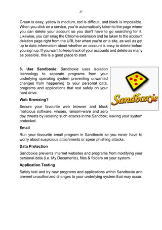 27
Green is easy, yellow is medium, red is difficult, and black is impossible.
When you click on a service, you're automatically taken to the page where
you can delete your account so you don't have to go searching for it.
Likewise, you can snag the Chrome extension and be taken to the account
deletion page right from the URL bar when you're on a site, as well as get
up to date information about whether an account is easy to delete before
you sign up. If you want to keep track of your accounts and delete as many
as possible, this is a good place to start.
8. Use Sandboxie: Sandboxie uses isolation
technology to separate programs from your
underlying operating system preventing unwanted
changes from happening to your personal data,
programs and applications that rest safely on your
hard drive.
Web Browsing?
Secure your favourite web browser and block
malicious software, viruses, ransom-ware and zero
day threats by isolating such attacks in the Sandbox; leaving your system
protected.
Email
Run your favourite email program in Sandboxie so you never have to
worry about suspicious attachments or spear phishing attacks.
Data Protection
Sandboxie prevents internet websites and programs from modifying your
personal data (i.e. My Documents), files & folders on your system.
Application Testing
Safely test and try new programs and applications within Sandboxie and
prevent unauthorized changes to your underlying system that may occur.
 