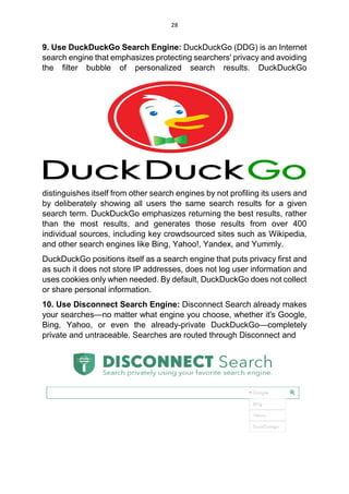 28
9. Use DuckDuckGo Search Engine: DuckDuckGo (DDG) is an Internet
search engine that emphasizes protecting searchers' privacy and avoiding
the filter bubble of personalized search results. DuckDuckGo
distinguishes itself from other search engines by not profiling its users and
by deliberately showing all users the same search results for a given
search term. DuckDuckGo emphasizes returning the best results, rather
than the most results, and generates those results from over 400
individual sources, including key crowdsourced sites such as Wikipedia,
and other search engines like Bing, Yahoo!, Yandex, and Yummly.
DuckDuckGo positions itself as a search engine that puts privacy first and
as such it does not store IP addresses, does not log user information and
uses cookies only when needed. By default, DuckDuckGo does not collect
or share personal information.
10. Use Disconnect Search Engine: Disconnect Search already makes
your searches—no matter what engine you choose, whether it's Google,
Bing, Yahoo, or even the already-private DuckDuckGo—completely
private and untraceable. Searches are routed through Disconnect and
 