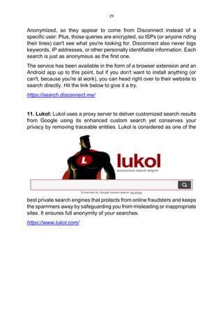 29
Anonymized, so they appear to come from Disconnect instead of a
specific user. Plus, those queries are encrypted, so ISPs (or anyone riding
their lines) can't see what you're looking for. Disconnect also never logs
keywords, IP addresses, or other personally identifiable information. Each
search is just as anonymous as the first one.
The service has been available in the form of a browser extension and an
Android app up to this point, but if you don't want to install anything (or
can't, because you're at work), you can head right over to their website to
search directly. Hit the link below to give it a try.
https://search.disconnect.me/
11. Lukol: Lukol uses a proxy server to deliver customized search results
from Google using its enhanced custom search yet conserves your
privacy by removing traceable entities. Lukol is considered as one of the
best private search engines that protects from online fraudsters and keeps
the spammers away by safeguarding you from misleading or inappropriate
sites. It ensures full anonymity of your searches.
https://www.lukol.com/
 