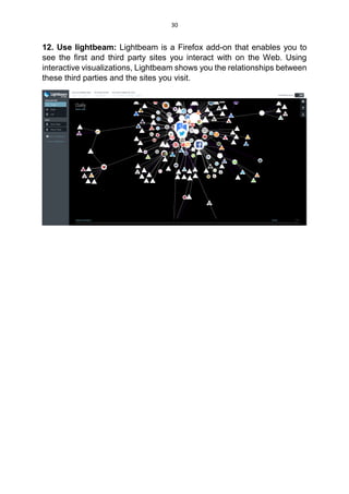 30
12. Use lightbeam: Lightbeam is a Firefox add-on that enables you to
see the first and third party sites you interact with on the Web. Using
interactive visualizations, Lightbeam shows you the relationships between
these third parties and the sites you visit.
 