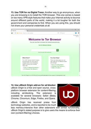 31
13. Use TOR for no Digital Trace: Another way to go anonymous, when
you are browsing is to install the TOR browser. This one comes is based
on too many VPN-style features that make your Internet activity to bounce
around different parts of the world, making it a lot tougher for both the
government and companies to find. When you are using this, you should
not share your personal credentials at all.
14. Use uBlock Origin add-on for ad blocker:
uBlock Origin is a free and open source, cross-
platform browser extension for content-filtering,
including ad-blocking. The extension is
available for several browsers: Safari (Beta),
Chrome, Chromium, Edge, Firefox, and Opera.
uBlock Origin has received praise from
technology websites, and is reported to be much
less memory-intensive than other extensions with similar functionality.
uBlock Origin's stated purpose is to give users the means to enforce their
own (content-filtering) choices.
 