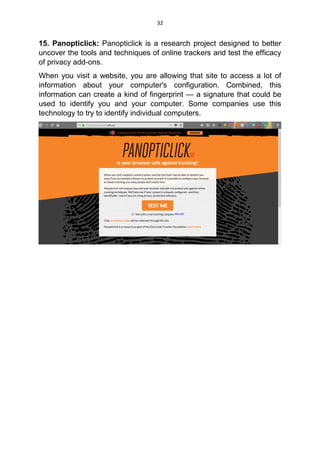 32
15. Panopticlick: Panopticlick is a research project designed to better
uncover the tools and techniques of online trackers and test the efficacy
of privacy add-ons.
When you visit a website, you are allowing that site to access a lot of
information about your computer's configuration. Combined, this
information can create a kind of fingerprint — a signature that could be
used to identify you and your computer. Some companies use this
technology to try to identify individual computers.
 