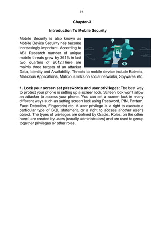 34
Chapter-3
Introduction To Mobile Security
Mobile Security is also known as
Mobile Device Security has become
increasingly important. According to
ABI Research number of unique
mobile threats grew by 261% in last
two quarters of 2012.There are
mainly three targets of an attacker
Data, Identity and Availability. Threats to mobile device include Botnets,
Malicious Applications, Malicious links on social networks, Spywares etc.
1. Lock your screen set passwords and user privileges: The best way
to protect your phone is setting up a screen lock. Screen lock won’t allow
an attacker to access your phone. You can set a screen lock in many
different ways such as setting screen lock using Password, PIN, Pattern,
Face Detection, Fingerprint etc. A user privilege is a right to execute a
particular type of SQL statement, or a right to access another user's
object. The types of privileges are defined by Oracle. Roles, on the other
hand, are created by users (usually administrators) and are used to group
together privileges or other roles.
 