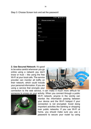 36
Step 3: Choose Screen lock and set the password
2. Use Secured Network: It’s good
to be extra careful whenever you go
online using a network you don’t
know or trust – like using the free
Wi-Fi at your local cafe. The service
provider can monitor all traffic on
their network, which could include
your personal information. If you are
using a service that encrypts your
connection to the web service, it can make it much more difficult for
someone to snoop on your activity. When you connect through a public
Wi-Fi network, anyone in the vicinity can
monitor the information passing between
your device and the Wi-Fi hotspot if your
connection is not encrypted. Avoid doing
important activities like banking or shopping
over public networks. If you use Wi-Fi at
home, you should make sure you use a
password to secure your router by using
 