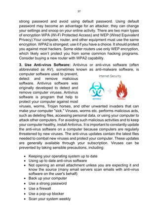 37
strong password and avoid using default password. Using default
password may become an advantage for an attacker, they can change
your settings and snoop on your online activity. There are two main types
of encryption WPA (Wi-Fi Protected Access) and WEP (Wired Equivalent
Privacy).Your computer, router, and other equipment must use the same
encryption. WPA2 is strongest; use it if you have a choice. It should protect
you against most hackers. Some older routers use only WEP encryption,
which likely won’t protect you from some common hacking programs.
Consider buying a new router with WPA2 capability.
3. Use Anti-virus Software: Antivirus or anti-virus software (often
abbreviated as AV), sometimes known as anti-malware software, is
computer software used to prevent,
detect and remove malicious
software. Antivirus software was
originally developed to detect and
remove computer viruses. Antivirus
software is program that help to
protect your computer against most
viruses, worms, Trojan horses, and other unwanted invaders that can
make your computer "sick." Viruses, worms etc. performs malicious acts,
such as deleting files, accessing personal data, or using your computer to
attack other computers. For avoiding such malicious activities and to keep
your computer healthy, install Antivirus. It is important to constantly update
the anti-virus software on a computer because computers are regularly
threatened by new viruses. The anti-virus updates contain the latest files
needed to combat new viruses and protect your computer. These updates
are generally available through your subscription. Viruses can be
prevented by taking sensible precautions, including:
 Keeping your operating system up to date
 Using up to date anti-virus software
 Not opening an email attachment unless you are expecting it and
know the source (many email servers scan emails with anti-virus
software on the user's behalf)
 Back up your computer
 Use a strong password
 Use a firewall
 Use a pop-up blocker
 Scan your system weekly
 