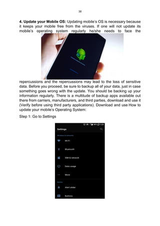 38
4. Update your Mobile OS: Updating mobile’s OS is necessary because
it keeps your mobile free from the viruses. If one will not update its
mobile’s operating system regularly he/she needs to face the
repercussions and the repercussions may lead to the loss of sensitive
data. Before you proceed, be sure to backup all of your data, just in case
something goes wrong with the update. You should be backing up your
information regularly. There is a multitude of backup apps available out
there from carriers, manufacturers, and third parties, download and use it
(Verify before using third party applications). Download and use How to
update your mobile’s Operating System:
Step 1: Go to Settings
 