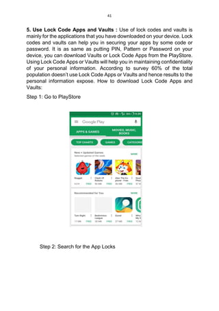 41
5. Use Lock Code Apps and Vaults : Use of lock codes and vaults is
mainly for the applications that you have downloaded on your device. Lock
codes and vaults can help you in securing your apps by some code or
password. It is as same as putting PIN, Pattern or Password on your
device, you can download Vaults or Lock Code Apps from the PlayStore.
Using Lock Code Apps or Vaults will help you in maintaining confidentiality
of your personal information. According to survey 60% of the total
population doesn’t use Lock Code Apps or Vaults and hence results to the
personal information expose. How to download Lock Code Apps and
Vaults:
Step 1: Go to PlayStore
Step 2: Search for the App Locks
 