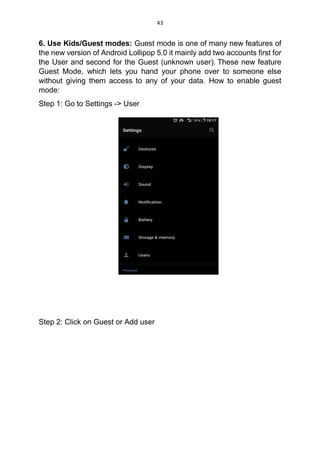 43
6. Use Kids/Guest modes: Guest mode is one of many new features of
the new version of Android Lollipop 5.0 it mainly add two accounts first for
the User and second for the Guest (unknown user). These new feature
Guest Mode, which lets you hand your phone over to someone else
without giving them access to any of your data. How to enable guest
mode:
Step 1: Go to Settings -> User
Step 2: Click on Guest or Add user
 