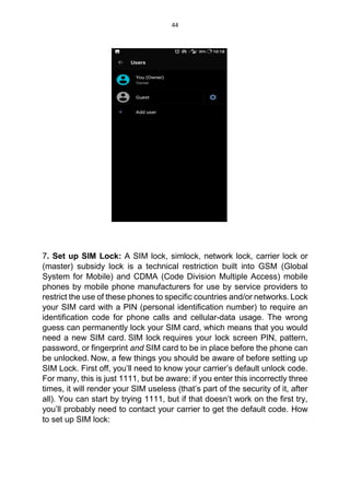 44
7. Set up SIM Lock: A SIM lock, simlock, network lock, carrier lock or
(master) subsidy lock is a technical restriction built into GSM (Global
System for Mobile) and CDMA (Code Division Multiple Access) mobile
phones by mobile phone manufacturers for use by service providers to
restrict the use of these phones to specific countries and/or networks. Lock
your SIM card with a PIN (personal identification number) to require an
identification code for phone calls and cellular-data usage. The wrong
guess can permanently lock your SIM card, which means that you would
need a new SIM card. SIM lock requires your lock screen PIN, pattern,
password, or fingerprint and SIM card to be in place before the phone can
be unlocked. Now, a few things you should be aware of before setting up
SIM Lock. First off, you’ll need to know your carrier’s default unlock code.
For many, this is just 1111, but be aware: if you enter this incorrectly three
times, it will render your SIM useless (that’s part of the security of it, after
all). You can start by trying 1111, but if that doesn’t work on the first try,
you’ll probably need to contact your carrier to get the default code. How
to set up SIM lock:
 