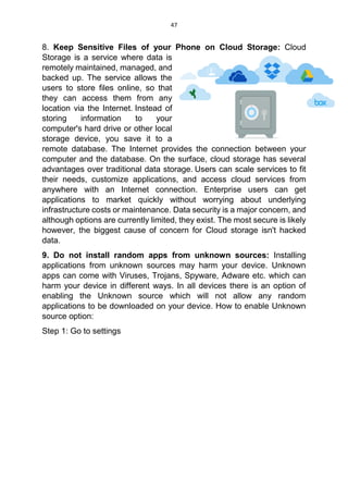 47
8. Keep Sensitive Files of your Phone on Cloud Storage: Cloud
Storage is a service where data is
remotely maintained, managed, and
backed up. The service allows the
users to store files online, so that
they can access them from any
location via the Internet. Instead of
storing information to your
computer's hard drive or other local
storage device, you save it to a
remote database. The Internet provides the connection between your
computer and the database. On the surface, cloud storage has several
advantages over traditional data storage. Users can scale services to fit
their needs, customize applications, and access cloud services from
anywhere with an Internet connection. Enterprise users can get
applications to market quickly without worrying about underlying
infrastructure costs or maintenance. Data security is a major concern, and
although options are currently limited, they exist. The most secure is likely
however, the biggest cause of concern for Cloud storage isn't hacked
data.
9. Do not install random apps from unknown sources: Installing
applications from unknown sources may harm your device. Unknown
apps can come with Viruses, Trojans, Spyware, Adware etc. which can
harm your device in different ways. In all devices there is an option of
enabling the Unknown source which will not allow any random
applications to be downloaded on your device. How to enable Unknown
source option:
Step 1: Go to settings
 