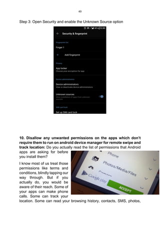 49
Step 3: Open Security and enable the Unknown Source option
10. Disallow any unwanted permissions on the apps which don’t
require them to run on android device manager for remote swipe and
track location: Do you actually read the list of permissions that Android
apps are asking for before
you install them?
I know most of us treat those
permissions like terms and
conditions, blindly tapping our
way through. But if you
actually do, you would be
aware of their reach. Some of
your apps can make phone
calls. Some can track your
location. Some can read your browsing history, contacts, SMS, photos,
 