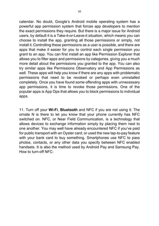50
calendar. No doubt, Google’s Android mobile operating system has a
powerful app permission system that forces app developers to mention
the exact permissions they require. But there is a major issue for Android
users, by default it is a Take-it-or-Leave-it situation, which means you can
choose to install the app, granting all those permissions or simply, not
install it. Controlling these permissions as a user is possible, and there are
apps that make it easier for you to control each single permission you
grant to an app. You can first install an app like Permission Explorer that
allows you to filter apps and permissions by categories, giving you a much
more detail about the permissions you granted to the app. You can also
try similar apps like Permissions Observatory and App Permissions as
well. These apps will help you know if there are any apps with problematic
permissions that need to be revoked or perhaps even uninstalled
completely. Once you have found some offending apps with unnecessary
app permissions, it is time to revoke those permissions. One of the
popular apps is App Ops that allows you to block permissions to individual
apps.
11. Turn off your Wi-Fi, Bluetooth and NFC if you are not using it: The
ornate N is there to let you know that your phone currently has NFC
switched on. NFC, or Near Field Communication, is a technology that
allows devices to exchange information simply by placing them next to
one another. You may well have already encountered NFC if you’ve paid
for public transport with an Oyster card, or used the new tap-to-pay feature
with your bank card to buy something. Smartphones use NFC to pass
photos, contacts, or any other data you specify between NFC enabled
handsets. It is also the method used by Android Pay and Samsung Pay.
How to turn-off NFC:
 