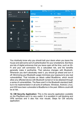 51
You intuitively know why you should bolt your doors when you leave the
house and add some sort of authentication for your smartphone. But there
are lots of digital entrances that you leave open all the time, such as Wi-
Fi and your cell connection. It's a calculated risk, and the benefits
generally make it worthwhile. That calculus changes with Bluetooth.
Whenever you don't absolutely need it, you should go ahead and turn it
off. Minimizing your Bluetooth usage minimizes your exposure to very real
vulnerabilities. That includes an attack called BlueBorne, which would
allow any affected device with Bluetooth turned on to be attacked through
a series of vulnerabilities. The flaws aren't in the Bluetooth standard itself,
but in its implementation in all sorts of software. Windows, Android, Linux,
and iOS have been vulnerable to BlueBorne in the past. Millions could still
be at risk.
12. CM Security Application: This is the security application available
on the PlayStore and it is very useful. It is excellent in call blocking and
VPN services and it also has nice visuals. Steps for CM security
application:
 
