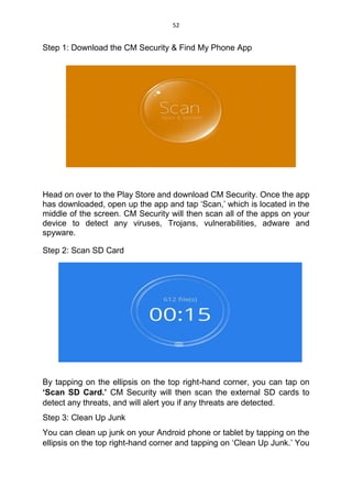 52
Step 1: Download the CM Security & Find My Phone App
Head on over to the Play Store and download CM Security. Once the app
has downloaded, open up the app and tap ‘Scan,’ which is located in the
middle of the screen. CM Security will then scan all of the apps on your
device to detect any viruses, Trojans, vulnerabilities, adware and
spyware.
Step 2: Scan SD Card
By tapping on the ellipsis on the top right-hand corner, you can tap on
‘Scan SD Card.’ CM Security will then scan the external SD cards to
detect any threats, and will alert you if any threats are detected.
Step 3: Clean Up Junk
You can clean up junk on your Android phone or tablet by tapping on the
ellipsis on the top right-hand corner and tapping on ‘Clean Up Junk.’ You
 