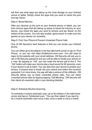 53
will then see what apps are taking up the most storage on your Android
phone or tablet. Simply check the apps that you want to cache the junk
and tap ‘Solve.’
Step 4: Boost Memory
After you cleaned up the junk on your Android phone or tablet, you can
then remove apps that are taking up space to boost the memory on your
device. Just check the apps you want to remove and tap ‘Boost’ on the
bottom of the screen. You can also enable ‘game boost’ to make sure the
games on your device run smoothly.
Step 5: Find Your Phone & Prevent Unwanted Phone Calls
One of CM Security’s best features is that you can locate your Android
phone.
You can either go to the ellipsis in the top right-hand corner or tap on ‘Find
Phone,’ or you can visit https://findphone.cmcm.com. You will need to
logon to the website with your email address. CM Security will ask you to
set a CM Security password and you will be able to locate your phone on
a map. By tapping on ‘Yell,’ you can make the device yell to find it. The
‘Yell’ button will make your device play a loud sound for 60 seconds, even
if your device is set to silent. You can also lock your device to protect your
privacy. If anyone tries to break into your phone and enters the incorrect
password 3 or more times, the app will take a picture of the infiltrator. CM
Security allows you to block unwanted phone calls. You can block
unwanted phone calls by tapping tapping ‘Call Blocking.’ CM Security will
then block all unwanted calls in your blocking blacklist.
Step 6: Schedule Routine Scanning
To schedule a routine automatic scan, go to the ellipsis in the right-hand
corner and tap on ‘Scheduled scan.’ You can then select if you want to
do a routine automatic scan once a day, once a week or once a month.
 