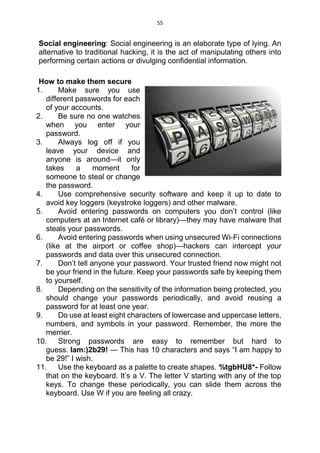 55
Social engineering: Social engineering is an elaborate type of lying. An
alternative to traditional hacking, it is the act of manipulating others into
performing certain actions or divulging confidential information.
How to make them secure
1. Make sure you use
different passwords for each
of your accounts.
2. Be sure no one watches
when you enter your
password.
3. Always log off if you
leave your device and
anyone is around—it only
takes a moment for
someone to steal or change
the password.
4. Use comprehensive security software and keep it up to date to
avoid key loggers (keystroke loggers) and other malware.
5. Avoid entering passwords on computers you don’t control (like
computers at an Internet café or library)—they may have malware that
steals your passwords.
6. Avoid entering passwords when using unsecured Wi-Fi connections
(like at the airport or coffee shop)—hackers can intercept your
passwords and data over this unsecured connection.
7. Don’t tell anyone your password. Your trusted friend now might not
be your friend in the future. Keep your passwords safe by keeping them
to yourself.
8. Depending on the sensitivity of the information being protected, you
should change your passwords periodically, and avoid reusing a
password for at least one year.
9. Do use at least eight characters of lowercase and uppercase letters,
numbers, and symbols in your password. Remember, the more the
merrier.
10. Strong passwords are easy to remember but hard to
guess. Iam:)2b29! — This has 10 characters and says “I am happy to
be 29!” I wish.
11. Use the keyboard as a palette to create shapes. %tgbHU8*- Follow
that on the keyboard. It’s a V. The letter V starting with any of the top
keys. To change these periodically, you can slide them across the
keyboard. Use W if you are feeling all crazy.
 