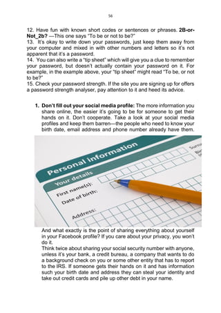 56
12. Have fun with known short codes or sentences or phrases. 2B-or-
Not_2b? —This one says “To be or not to be?”
13. It’s okay to write down your passwords, just keep them away from
your computer and mixed in with other numbers and letters so it’s not
apparent that it’s a password.
14. You can also write a “tip sheet” which will give you a clue to remember
your password, but doesn’t actually contain your password on it. For
example, in the example above, your “tip sheet” might read “To be, or not
to be?”
15. Check your password strength. If the site you are signing up for offers
a password strength analyser, pay attention to it and heed its advice.
1. Don’t fill out your social media profile: The more information you
share online, the easier it’s going to be for someone to get their
hands on it. Don’t cooperate. Take a look at your social media
profiles and keep them barren—the people who need to know your
birth date, email address and phone number already have them.
And what exactly is the point of sharing everything about yourself
in your Facebook profile? If you care about your privacy, you won’t
do it.
Think twice about sharing your social security number with anyone,
unless it’s your bank, a credit bureau, a company that wants to do
a background check on you or some other entity that has to report
to the IRS. If someone gets their hands on it and has information
such your birth date and address they can steal your identity and
take out credit cards and pile up other debt in your name.
 