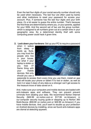 57
Even the last four digits of your social security number should only
be used when necessary. The last four are often used by banks
and other institutions to reset your password for access your
account. Plus, if someone has the last four digits and your birth
place, it’s a lot easier to guess the entire number. That’s because
the first three are determined by where you, or your parents, applied
for your SSN. And the second set of two are the group number,
which is assigned to all numbers given out at a certain time in your
geographic area. So a determined identity thief with some
computing power could hack it given time.
2. Lock down your hardware: Set up your PC to require a password
when it wakes
from sleep or
boots up. Sure,
you may trust the
people who live
in your house,
but what if your
laptop is stolen or
you lose it?
Same thing with
your mobile
devices. Not only
should you use a
passcode to access them every time you use them, install an app
that will locate your phone or tablet if it’s lost or stolen, as well as
lock it or wipe it clean of any data so a stranger can’t get access to
the treasure trove of data saved on it.
And, make sure your computers and mobile devices are loaded with
anti-malware apps and software. They can prevent prevent
criminals from stealing your data. We recommend Norton Internet
Security ($49.99 on norton.com or $17.99 on Amazon) in
our computer security buying guide or stepping up to Norton 360
Multi-Device ($59.99 on norton.com or $49.99 on Amazon) if you
have mobile devices. And, you’ll want to double up your protection
on Android devices by installing, since we found anti-malware apps
are dismal at detecting spyware.
 