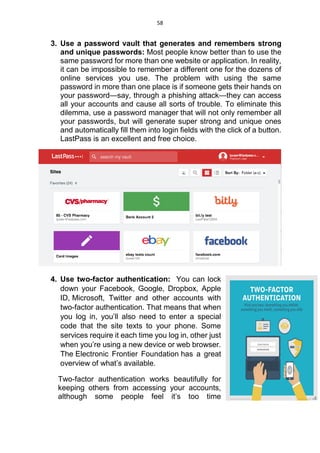 58
3. Use a password vault that generates and remembers strong
and unique passwords: Most people know better than to use the
same password for more than one website or application. In reality,
it can be impossible to remember a different one for the dozens of
online services you use. The problem with using the same
password in more than one place is if someone gets their hands on
your password—say, through a phishing attack—they can access
all your accounts and cause all sorts of trouble. To eliminate this
dilemma, use a password manager that will not only remember all
your passwords, but will generate super strong and unique ones
and automatically fill them into login fields with the click of a button.
LastPass is an excellent and free choice.
4. Use two-factor authentication: You can lock
down your Facebook, Google, Dropbox, Apple
ID, Microsoft, Twitter and other accounts with
two-factor authentication. That means that when
you log in, you’ll also need to enter a special
code that the site texts to your phone. Some
services require it each time you log in, other just
when you’re using a new device or web browser.
The Electronic Frontier Foundation has a great
overview of what’s available.
Two-factor authentication works beautifully for
keeping others from accessing your accounts,
although some people feel it’s too time
 