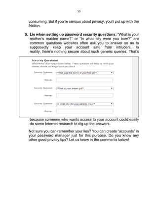 59
consuming. But if you’re serious about privacy, you’ll put up with the
friction.
5. Lie when setting up password security questions: “What is your
mother’s maiden name?” or “In what city were you born?” are
common questions websites often ask you to answer so as to
supposedly keep your account safe from intruders. In
reality, there’s nothing secure about such generic queries. That’s
because someone who wants access to your account could easily
do some Internet research to dig up the answers.
Not sure you can remember your lies? You can create “accounts” in
your password manager just for this purpose. Do you know any
other good privacy tips? Let us know in the comments below!
 