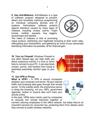 6
9. Use Anti-Malware: Anti-Malware is a type
of software program designed to prevent,
detect and remediate malicious programming
on individual computing devices and IT
systems. Antimalware software protects
against infections caused by many types of
malware, including viruses, worms, Trojan
horses, rootkits, spyware, key loggers,
ransomware and adware.
The intent of malware is that of promoting
rogue product, redirecting your legitimate browsing to their scam sites,
intercepting your transactions, and gathering as much of your personally
identifying information as possible, all for financial gain.
10. Turn on Firewall: Windows Firewall or
any other firewall app can help notify you
about suspicious activity if a virus or worm
tries to connect to your PC. it can also block
viruses, worms, and hackers from trying to
download potentially harmful apps to your
PC.
11. Use VPN or Proxy:
What is VPN? : A VPN is secure connection
between your computer and server. All your internet
traffic and browsing data goes through that remote
server. To the outside world, the anonymous server
is doing the browsing, not you. ISPs, government
agencies, hacker or anyone else can’t track your
activity online.
In the past, VPNs were mainly used by companies
to securely link remote branches together or
connect roaming employees to the office network, but today they’re an
important services for consumer too, protecting them from attacks when
they connect to public wireless networks.
 