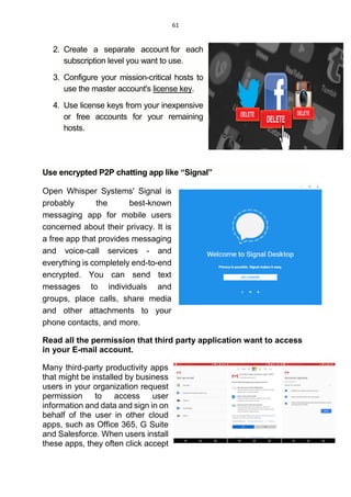 61
2. Create a separate account for each
subscription level you want to use.
3. Configure your mission-critical hosts to
use the master account's license key.
4. Use license keys from your inexpensive
or free accounts for your remaining
hosts.
Use encrypted P2P chatting app like “Signal”
Open Whisper Systems' Signal is
probably the best-known
messaging app for mobile users
concerned about their privacy. It is
a free app that provides messaging
and voice-call services - and
everything is completely end-to-end
encrypted. You can send text
messages to individuals and
groups, place calls, share media
and other attachments to your
phone contacts, and more.
Read all the permission that third party application want to access
in your E-mail account.
Many third-party productivity apps
that might be installed by business
users in your organization request
permission to access user
information and data and sign in on
behalf of the user in other cloud
apps, such as Office 365, G Suite
and Salesforce. When users install
these apps, they often click accept
 