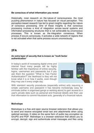 64
Be conscious of what information you reveal
Historically, most research on the nature of consciousness. the most
puzzling phenomenon in nature has focused on visual perception. This
perception-based research has led to great insights regarding the nature
of conscious processing. One of these insights is that conscious
processing involves a kind of integration across neural systems and
information-processing structures that is not achievable by unconscious
processes. This is known as the integration consensus. When
process X occurs consciously, it activates a wide network of regions that
is not activated when that same process occurs unconsciously.
2FA
An extra layer of security that is known as "multi factor
authentication"
In today's world of increasing digital crime and
internet fraud many people will be highly
familiar with the importance of online security,
logins, usernames and passwords but if you
ask them the question "What is Two Factor
Authentication?" the likelihood is they will not
know what it is or how it works, even though
they may use it every single day.
With standard security procedures (especially online) only requiring a
simple username and password it has become increasingly easy for
criminals (either in organised gangs or working alone) to gain access to a
user's private data such as personal and financial details and then use
that information to commit fraudulent acts, generally of a financial nature.
Mailvelope
Mailvelope is a free and open source browser extension that allows you
to send and receive encrypted email text and attachments when using
webmail services. It relies on the same form of public key encryption as
GnuPG and PGP. Mailvelope is a browser extension that allows you to
encrypt, decrypt, sign and authenticate email messages and files using
 
