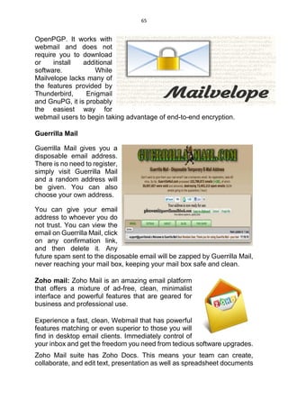 65
OpenPGP. It works with
webmail and does not
require you to download
or install additional
software. While
Mailvelope lacks many of
the features provided by
Thunderbird, Enigmail
and GnuPG, it is probably
the easiest way for
webmail users to begin taking advantage of end-to-end encryption.
Guerrilla Mail
Guerrilla Mail gives you a
disposable email address.
There is no need to register,
simply visit Guerrilla Mail
and a random address will
be given. You can also
choose your own address.
You can give your email
address to whoever you do
not trust. You can view the
email on Guerrilla Mail, click
on any confirmation link,
and then delete it. Any
future spam sent to the disposable email will be zapped by Guerrilla Mail,
never reaching your mail box, keeping your mail box safe and clean.
Zoho mail: Zoho Mail is an amazing email platform
that offers a mixture of ad-free, clean, minimalist
interface and powerful features that are geared for
business and professional use.
Experience a fast, clean, Webmail that has powerful
features matching or even superior to those you will
find in desktop email clients. Immediately control of
your inbox and get the freedom you need from tedious software upgrades.
Zoho Mail suite has Zoho Docs. This means your team can create,
collaborate, and edit text, presentation as well as spreadsheet documents
 